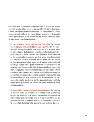 15
cíﬁcos de sus estudiantes. Finalmente en la educación media
superior se diseñó un proceso de revisión del Marco Curricular
Común para graduar el desarrollo de las competencias, hacer
una mejor selección de los contenidos y favorecer el desarrollo
de los aprendizajes clave. Asimismo, se deﬁnió un nuevo perﬁl
de egreso de este tipo educativo.
II. La Escuela al Centro del Sistema Educativo. Se plantea
que la escuela es la unidad básica de organización del siste-
ma educativo y debe enfocarse en alcanzar el máximo logro
de aprendizajes de todos sus estudiantes. Para ello, es indis-
pensable pasar de un sistema educativo que históricamente
se ha organizado de manera vertical a uno más horizontal.
Las escuelas tendrán mayores atribuciones para su propia
gestión y para determinar aspectos de su currículo. Implicará
que haya reglas claras para determinar las atribuciones de
quienes intervienen en la vida de las escuelas y que éstas
reciban apoyos y recursos necesarios para fortalecerse. Para
funcionar bien, las escuelas requieren plantillas de maestros
completas, infraestructura digna, acceso a las tecnologías
de la información y la comunicación, conectividad, un pre-
supuesto propio, asistencia técnico-pedagógica de calidad y
mayor participación de los padres y madres de familia, entre
otros aspectos.
III. Formación y desarrollo profesional docente. Se concibe
al docente como un profesional centrado en el aprendizaje
de sus estudiantes, que genera ambientes de aprendizaje
incluyentes, comprometido con la mejora constante de su
práctica docente y capaz de adaptar el currículo a su contex-
to especíﬁco. Para lograrlo, se plantea un sistema de desa-
 