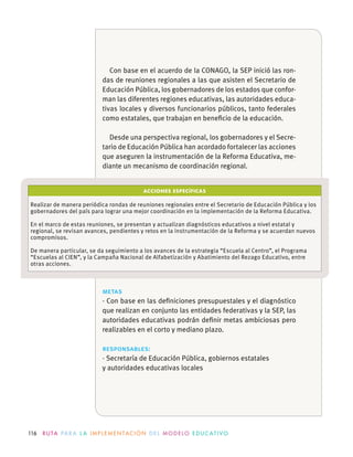 116 R U TA PA R A L A I M P L E M E N TAC I Ó N D E L M O D E LO E D U C AT I VO
ACCIONES ESPECÍFICAS
Realizar de manera periódica rondas de reuniones regionales entre el Secretario de Educación Pública y los
gobernadores del país para lograr una mejor coordinación en la implementación de la Reforma Educativa.
En el marco de estas reuniones, se presentan y actualizan diagnósticos educativos a nivel estatal y
regional, se revisan avances, pendientes y retos en la instrumentación de la Reforma y se acuerdan nuevos
compromisos.
De manera particular, se da seguimiento a los avances de la estrategia “Escuela al Centro”, el Programa
“Escuelas al CIEN”, y la Campaña Nacional de Alfabetización y Abatimiento del Rezago Educativo, entre
otras acciones.
metas
· Con base en las deﬁniciones presupuestales y el diagnóstico
que realizan en conjunto las entidades federativas y la SEP, las
autoridades educativas podrán deﬁnir metas ambiciosas pero
realizables en el corto y mediano plazo.
responsables:
· Secretaría de Educación Pública, gobiernos estatales
y autoridades educativas locales
Con base en el acuerdo de la CONAGO, la SEP inició las ron-
das de reuniones regionales a las que asisten el Secretario de
Educación Pública, los gobernadores de los estados que confor-
man las diferentes regiones educativas, las autoridades educa-
tivas locales y diversos funcionarios públicos, tanto federales
como estatales, que trabajan en beneﬁcio de la educación.
Desde una perspectiva regional, los gobernadores y el Secre-
tario de Educación Pública han acordado fortalecer las acciones
que aseguren la instrumentación de la Reforma Educativa, me-
diante un mecanismo de coordinación regional.
 