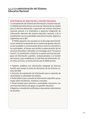 117
a) El Sistema de Información y Gestión Educativa
La consolidación del Sistema de Información y Gestión Educati-
va (SIGED) permitirá ofrecer servicios de información de calidad
para la efectiva planeación y operación del sistema educativo
nacional, gracias a la sistemática y oportuna integración de
información relevante del sistema educativo nacional, y de la
coordinación con las autoridades educativas locales, órganos y
organismos de la SEP.
El SIGED apoyará a las escuelas en la descarga administrati-
va por medio de la operación de un sistema de gestión educati-
va que posibilite la comunicación directa entre los directores y
las autoridades, al tiempo que facilite la administración de los
servicios educativos. Alineados a la estrategia de la “Escuela al
Centro”, se coordinarán a través de un portal servicios tecnoló-
gicos de información y gestión, contextualizados a la función
del usuario y que establezcan un solo ﬂujo de información. En-
tre otros servicios, se tiene previsto que el SIGED provea:
fuentes para apoyar la toma de decisiones de los diversos ac-
tores del SEN.
necesidades no planeadas de análisis.
-
lizada sobre estudiantes, maestros y escuelas.
servicios electrónicos de apoyo a la gestión educativa.
de estudios.
5.1.2 La administración del Sistema
Educativo Nacional
 