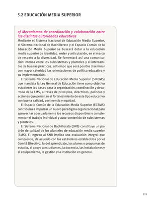 119
a) Mecanismos de coordinación y colaboración entre
las distintas autoridades educativas
Mediante el Sistema Nacional de Educación Media Superior,
el Sistema Nacional de Bachillerato y el Espacio Común de la
Educación Media Superior se buscará dotar a la educación
media superior de identidad, orden y articulación, en el marco
de respeto a la diversidad. Se fomentará así una comunica-
ción intensa entre los subsistemas y planteles y el intercam-
bio de buenas prácticas, al tiempo que será posible diseminar
con mayor celeridad las orientaciones de política educativa y
su implementación.
El Sistema Nacional de Educación Media Superior (SINEMS)
que mandata la Ley General de Educación tiene como objetivo
establecer las bases para la organización, coordinación y desa-
rrollo de la EMS, a través de principios, directrices, políticas y
acciones que permitan el fortalecimiento de este tipo educativo
con buena calidad, pertinencia y equidad.
El Espacio Común de la Educación Media Superior (ECEMS)
contribuirá a impulsar un nuevo paradigma organizacional para
aprovechar adecuadamente los recursos disponibles y comple-
mentar el trabajo individual y auto-contenido de subsistemas
y planteles.
El Sistema Nacional de Bachillerato (SNB) constituye un pa-
drón de calidad de los planteles de educación media superior
(EMS). El ingreso al SNB implica una evaluación integral que
comprende, de acuerdo con los estándares establecidos por el
Comité Directivo, la del aprendizaje, los planes y programas de
estudio, el apoyo a estudiantes, la docencia, las instalaciones y
el equipamiento, la gestión y la institución en general.
5.2 EDUCACIÓN MEDIA SUPERIOR
 