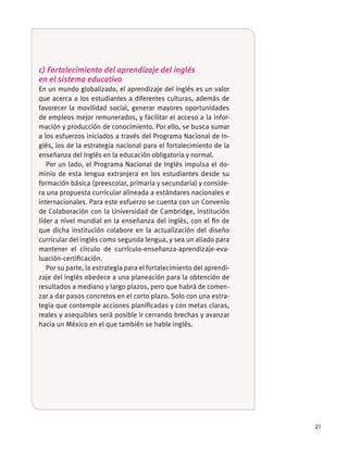21
c) Fortalecimiento del aprendizaje del inglés
en el sistema educativo
En un mundo globalizado, el aprendizaje del inglés es un valor
que acerca a los estudiantes a diferentes culturas, además de
favorecer la movilidad social, generar mayores oportunidades
de empleos mejor remunerados, y facilitar el acceso a la infor-
mación y producción de conocimiento. Por ello, se busca sumar
a los esfuerzos iniciados a través del Programa Nacional de In-
glés, los de la estrategia nacional para el fortalecimiento de la
enseñanza del inglés en la educación obligatoria y normal.
Por un lado, el Programa Nacional de Inglés impulsa el do-
minio de esta lengua extranjera en los estudiantes desde su
formación básica (preescolar, primaria y secundaria) y conside-
ra una propuesta curricular alineada a estándares nacionales e
internacionales. Para este esfuerzo se cuenta con un Convenio
de Colaboración con la Universidad de Cambridge, institución
líder a nivel mundial en la enseñanza del inglés, con el ﬁn de
que dicha institución colabore en la actualización del diseño
curricular del inglés como segunda lengua, y sea un aliado para
mantener el círculo de currículo-enseñanza-aprendizaje-eva-
luación-certiﬁcación.
Por su parte, la estrategia para el fortalecimiento del aprendi-
zaje del inglés obedece a una planeación para la obtención de
resultados a mediano y largo plazos, pero que habrá de comen-
zar a dar pasos concretos en el corto plazo. Solo con una estra-
tegia que contemple acciones planiﬁcadas y con metas claras,
reales y asequibles será posible ir cerrando brechas y avanzar
hacia un México en el que también se hable inglés.
 
