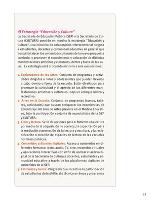23
d) Estrategia “Educación y Cultura”
La Secretaría de Educación Pública (SEP) y la Secretaria de Cul-
tura (CULTURA) pondrán en marcha la estrategia “Educación y
Cultura”, una iniciativa de colaboración intersecretarial dirigida
a estudiantes, docentes y comunidad educativa en general que
busca fortalecer los contenidos culturales de la nueva propuesta
curricular y promover el conocimiento y valoración de distintas
manifestaciones artísticas y culturales, dentro y fuera de las au-
las. La estrategia está articulada en torno a seis ejes rectores:
1. Exploradores de las Artes. Conjunto de programas y activi-
dades dirigidas a niños y adolescentes que pueden llevarse
a cabo dentro o fuera de la escuela. Están diseñados para
promover la curiosidad y el aprecio de las diferentes mani-
festaciones artísticas y culturales, bajo un enfoque lúdico y
recreativo.
2. Artes en la Escuela. Conjunto de programas (cursos, talle-
res, actividades) que buscan enriquecer las experiencias de
aprendizaje del área de Artes prevista en el Modelo Educati-
vo, bajo la participación conjunta de especialistas de la SEP
y CULTURA.
3. Libro y lectura. Serie de acciones para el fomento a la lectura
por medio de la adquisición de acervos, la capacitación para
la mediación y promoción de la lectura y escritura, y la resig-
niﬁcación o creación de espacios de lectura en las escuelas
normales públicas.
4. Contenidos culturales digitales. Acceso a contenidos en di-
ferentes formatos: texto, audio, TV, cine, recorridos virtuales
y aplicaciones interactivas con el ﬁn de acercar el acervo di-
gital de la Secretaría de Cultura a docentes, estudiantes y co-
munidad educativa a través de las plataformas digitales de
contenidos de la SEP.
5. Estímulos y becas. Programa que incentiva la participación
de estudiantes de bachillerato técnico en áreas y programas
 