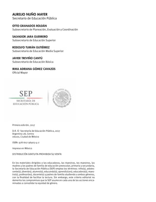 AURELIO NUÑO MAYER
Secretario de Educación Pública
OTTO GRANADOS ROLDÁN
Subsecretario de Planeación, Evaluación y Coordinación
SALVADOR JARA GUERRERO
Subsecretario de Educación Superior
RODOLFO TUIRÁN GUTIÉRREZ
Subsecretario de Educación Media Superior
JAVIER TREVIÑO CANTÚ
Subsecretario de Educación Básica
IRMA ADRIANA GÓMEZ CAVAZOS
Oﬁcial Mayor
Primera edición, 2017
D.R. © Secretaría de Educación Pública, 2017
Argentina 28, Centro
06020, Ciudad de México
ISBN: 978-607-96903-4-2
Impreso en México
DISTRIBUCIÓN GRATUITA-PROHIBIDA SU VENTA
En los materiales dirigidos a las educadoras, las maestras, los maestros, las
madres y los padres de familia de educación preescolar, primaria y secundaria,
la Secretaría de Educación Pública (SEP) emplea los términos: niño(s), adoles-
cente(s), jóven(es), alumno(s), educando(s), aprendiz(ces), educadora(s), maes-
tro(s), profesor(es), docente(s) y padres de familia aludiendo a ambos géneros,
con la ﬁnalidad de facilitar la lectura. Sin embargo, este criterio editorial no
demerita los compromisos que la SEP asume en cada una de las acciones enca-
minadas a consolidar la equidad de género.
 
