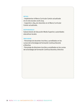 28 R U TA PA R A L A I M P L E M E N TAC I Ó N D E L M O D E LO E D U C AT I VO
metas:
· Implementar el Marco Curricular Común actualizado
en el ciclo escolar 2018-2019.
· Capacitar a 184,000 docentes en el Marco Curricular
Común actualizado.
responsables:
Subsecretaría de Educación Media Superior y autoridades
educativas locales
indicador:
· Porcentaje de docentes inscritos y acreditados en los
cursos de la Estrategia de Formación Continua Docente
y Directiva
· Porcentaje de directores inscritos y acreditados en los cursos
de la Estrategia de Formación Continua Docente y Directiva
 