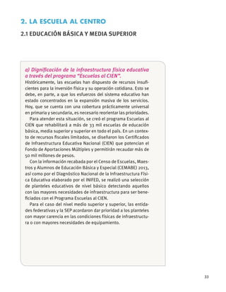 33
a) Digniﬁcación de la infraestructura física educativa
a través del programa “Escuelas al CIEN”.
Históricamente, las escuelas han dispuesto de recursos insuﬁ-
cientes para la inversión física y su operación cotidiana. Esto se
debe, en parte, a que los esfuerzos del sistema educativo han
estado concentrados en la expansión masiva de los servicios.
Hoy, que se cuenta con una cobertura prácticamente universal
en primaria y secundaria, es necesario reorientar las prioridades.
Para atender esta situación, se creó el programa Escuelas al
CIEN que rehabilitará a más de 33 mil escuelas de educación
básica, media superior y superior en todo el país. En un contex-
to de recursos ﬁscales limitados, se diseñaron los Certiﬁcados
de Infraestructura Educativa Nacional (CIEN) que potencian el
Fondo de Aportaciones Múltiples y permitirán recaudar más de
50 mil millones de pesos.
Con la información recabada por el Censo de Escuelas, Maes-
tros y Alumnos de Educación Básica y Especial (CEMABE) 2013,
así como por el Diagnóstico Nacional de la Infraestructura Físi-
ca Educativa elaborado por el INIFED, se realizó una selección
de planteles educativos de nivel básico detectando aquellos
con las mayores necesidades de infraestructura para ser bene-
ﬁciados con el Programa Escuelas al CIEN.
Para el caso del nivel medio superior y superior, las entida-
des federativas y la SEP acordaron dar prioridad a los planteles
con mayor carencia en las condiciones físicas de infraestructu-
ra o con mayores necesidades de equipamiento.
2. LA ESCUELA AL CENTRO
2.1 EDUCACIÓN BÁSICA Y MEDIA SUPERIOR
 