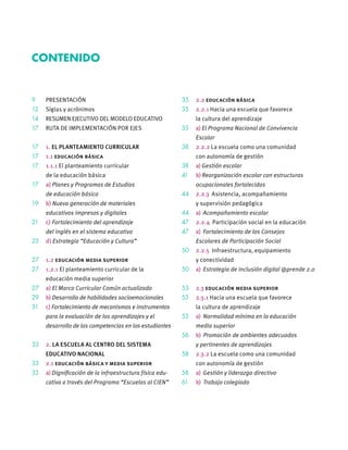 9 PRESENTACIÓN
12 Siglas y acrónimos
14 RESUMEN EJECUTIVO DEL MODELO EDUCATIVO
17 RUTA DE IMPLEMENTACIÓN POR EJES
17 1. EL PLANTEAMIENTO CURRICULAR
17 1.1 educación básica
17 1.1.1 El planteamiento curricular
de la educación básica
17 a) Planes y Programas de Estudios
de educación básica
19 b) Nueva generación de materiales
educativos impresos y digitales
21 c) Fortalecimiento del aprendizaje
del inglés en el sistema educativo
23 d) Estrategia “Educación y Cultura”
27 1.2 educación media superior
27 1.2.1 El planteamiento curricular de la
educación media superior
27 a) El Marco Curricular Común actualizado
29 b) Desarrollo de habilidades socioemocionales
31 c) Fortalecimiento de mecanismos e instrumentos
para la evaluación de los aprendizajes y el
desarrollo de las competencias en los estudiantes
33 2. LA ESCUELA AL CENTRO DEL SISTEMA
EDUCATIVO NACIONAL
33 2.1 educación básica y media superior
33 a) Digniﬁcación de la infraestructura física edu-
cativa a través del Programa “Escuelas al CIEN”
35 2.2 educación básica
35 2.2.1 Hacia una escuela que favorece
la cultura del aprendizaje
35 a) El Programa Nacional de Convivencia
Escolar
38 2.2.2 La escuela como una comunidad
con autonomía de gestión
38 a) Gestión escolar
41 b) Reorganización escolar con estructuras
ocupacionales fortalecidas
44 2.2.3 Asistencia, acompañamiento
y supervisión pedagógica
44 a) Acompañamiento escolar
47 2.2.4 Participación social en la educación
47 a) Fortalecimiento de los Consejos
Escolares de Participación Social
50 2.2.5 Infraestructura, equipamiento
y conectividad
50 a) Estrategia de inclusión digital @prende 2.0
53 2.3 educación media superior
53 2.3.1 Hacia una escuela que favorece
la cultura de aprendizaje
53 a) Normalidad mínima en la educación
media superior
56 b) Promoción de ambientes adecuados
y pertinentes de aprendizajes
58 2.3.2 La escuela como una comunidad
con autonomía de gestión
58 a) Gestión y liderazgo directivo
61 b) Trabajo colegiado
CONTENIDO
 