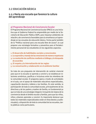 35
a) Programa Nacional de Convivencia Escolar
El Programa Nacional de Convivencia Escolar (PNCE) es una inicia-
tiva que el Gobierno Federal ha emprendido por medio de la Se-
cretaría de Educación Pública (SEP), para impulsar ambientes de
relación y de convivencia favorables para la enseñanza y el apren-
dizaje en las escuelas de educación básica. Forma parte también
de la “Política nacional para una escuela libre de acoso”, la cual
propone una estrategia formativa y preventiva para el fortaleci-
miento personal de los estudiantes en los siguientes aspectos:
1. El desarrollo de habilidades sociales y emocionales
2. La expresión y manejo de las emociones de manera respetuosa
3. La resolución de conﬂictos mediante el diálogo y la búsqueda
de acuerdos
4. El respeto y la internalización de las reglas
5. La comunicación y colaboración en el ambiente familiar
Se trata de una propuesta de intervención de carácter vivencial
para que en la escuela se aprenda a convivir y se establezcan re-
laciones armónicas, pacíﬁcas e inclusivas entre los miembros de
la comunidad escolar. El programa opera a través de actividades
en el aula, con el apoyo de materiales educativos especializados,
capacitación docente y talleres a las familias. En este sentido, la
participación de toda la comunidad escolar, principalmente de los
directivos y de los padres y madres de familia, es fundamental ya
que se trata de una estrategia integral e incluyente de mejora de la
convivencia desde el ámbito escolar y familiar, para que las niñas,
niños y jóvenes aprendan a convivir. Es importante destacar que
todos los materiales especializados están en línea (textos y audio-
visuales), a disposición de toda la comunidad de las escuelas, tan-
to públicas como particulares.
2.2 EDUCACIÓN BÁSICA
2.2.1 Hacia una escuela que favorece la cultura
del aprendizaje
 
