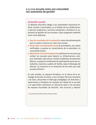 38 R U TA PA R A L A I M P L E M E N TAC I Ó N D E L M O D E LO E D U C AT I VO
a) Gestión escolar
La Reforma Educativa obliga a las autoridades educativas fe-
deral, locales y municipales, en el ámbito de sus atribuciones,
a ejecutar programas y acciones tendientes a fortalecer la au-
tonomía de gestión de las escuelas. Estos programas deberán
tener como objetivos:
1. Usar los resultados de la evaluación como retroalimentación
para la mejora continua en cada ciclo escolar.
2. Desarrollar una planeación anual de actividades, con metas
veriﬁcables y puestas en conocimiento de la autoridad y la
comunidad escolar.
3. Administrar en forma transparente y eﬁciente los recursos que
reciban las escuelas para mejorar su infraestructura,  com-
prar materiales educativos, resolver problemas de operación
básicos, y propiciar condiciones de participación para que es-
tudiantes, maestros y padres de familia, bajo el liderazgo del
director, se involucren en la resolución de los retos que cada
escuela enfrenta.3
En este sentido, se requiere fortalecer, en el marco de la es-
trategia la Escuela al Centro, a los Consejos Técnicos Escolares
y de Zona, desarrollar el liderazgo pedagógico de directivos y
supervisores y fortalecer los equipos de trabajo de la escuela
y la supervisión. Asimismo, es necesario dotar a las escuelas
de mayores facultades de decisión, más recursos y mejores
3 Ley General de Educación, Artículo 28 bis.
2.2.2 La escuela como una comunidad
con autonomía de gestión
 