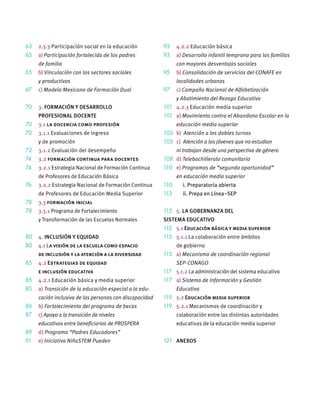 63 2.3.3 Participación social en la educación
63 a) Participación fortalecida de los padres
de familia
65 b) Vinculación con los sectores sociales
y productivos
67 c) Modelo Mexicano de Formación Dual
70 3. FORMACIÓN Y DESARROLLO
PROFESIONAL DOCENTE
70 3.1 la docencia como profesión
70 3.1.1 Evaluaciones de ingreso
y de promoción
72 3.1.2 Evaluación del desempeño
74 3.2 formación continua para docentes
74 3.2.1 Estrategia Nacional de Formación Continua
de Profesores de Educación Básica
76 3.2.2 Estrategia Nacional de Formación Continua
de Profesores de Educación Media Superior
78 3.3 formación inicial
78 3.3.1 Programa de Fortalecimiento
y Transformación de las Escuelas Normales
80 4. INCLUSIÓN Y EQUIDAD
80 4.1 La visión de la escuela como espacio
de inclusión y la atención a la diversidad
85 4.2 Estrategias de equidad
e inclusión educativa
85 4.2.1 Educación básica y media superior
85 a) Transición de la educación especial a la edu-
cación inclusiva de las personas con discapacidad
86 b) Fortalecimiento del programa de becas
87 c) Apoyo a la transición de niveles
educativos entre beneﬁciarios de PROSPERA
89 d) Programa “Padres Educadores”
91 e) Iniciativa NiñaSTEM Pueden
93 4.2.2 Educación básica
93 a) Desarrollo infantil temprano para las familias
con mayores desventajas sociales
95 b) Consolidación de servicios del CONAFE en
localidades urbanas
97 c) Campaña Nacional de Alfabetización
y Abatimiento del Rezago Educativo
101 4.2.3 Educación media superior
101 a) Movimiento contra el Abandono Escolar en la
educación media superior
103 b) Atención a los dobles turnos
105 c) Atención a los jóvenes que no estudian
ni trabajan desde una perspectiva de género
108 d) Telebachillerato comunitario
110 e) Programas de “segunda oportunidad”
en educación media superior
110 i. Preparatoria abierta
113 ii. Prepa en Línea–SEP
115 5. LA GOBERNANZA DEL
SISTEMA EDUCATIVO
115 5.1 Educación básica y media superior
115 5.1.1 La colaboración entre ámbitos
de gobierno
115 a) Mecanismo de coordinación regional
SEP-CONAGO
117 5.1.2 La administración del sistema educativo
117 a) Sistema de Información y Gestión
Educativa
119 5.2 Educación media superior
119 5.2.1 Mecanismos de coordinación y
colaboración entre las distintas autoridades
educativas de la educación media superior
121 ANEXOS
 