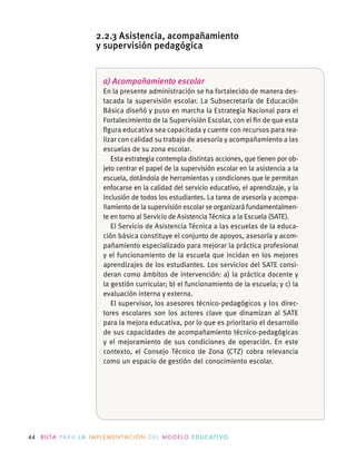 44 R U TA PA R A L A I M P L E M E N TAC I Ó N D E L M O D E LO E D U C AT I VO
a) Acompañamiento escolar
En la presente administración se ha fortalecido de manera des-
tacada la supervisión escolar. La Subsecretaría de Educación
Básica diseñó y puso en marcha la Estrategia Nacional para el
Fortalecimiento de la Supervisión Escolar, con el ﬁn de que esta
ﬁgura educativa sea capacitada y cuente con recursos para rea-
lizar con calidad su trabajo de asesoría y acompañamiento a las
escuelas de su zona escolar.
Esta estrategia contempla distintas acciones, que tienen por ob-
jeto centrar el papel de la supervisión escolar en la asistencia a la
escuela, dotándola de herramientas y condiciones que le permitan
enfocarse en la calidad del servicio educativo, el aprendizaje, y la
inclusión de todos los estudiantes. La tarea de asesoría y acompa-
ñamiento de la supervisión escolar se organizará fundamentalmen-
te en torno al Servicio de Asistencia Técnica a la Escuela (SATE).
El Servicio de Asistencia Técnica a las escuelas de la educa-
ción básica constituye el conjunto de apoyos, asesoría y acom-
pañamiento especializado para mejorar la práctica profesional
y el funcionamiento de la escuela que incidan en los mejores
aprendizajes de los estudiantes. Los servicios del SATE consi-
deran como ámbitos de intervención: a) la práctica docente y
la gestión curricular; b) el funcionamiento de la escuela; y c) la
evaluación interna y externa.
El supervisor, los asesores técnico-pedagógicos y los direc-
tores escolares son los actores clave que dinamizan al SATE
para la mejora educativa, por lo que es prioritario el desarrollo
de sus capacidades de acompañamiento técnico-pedagógicas
y el mejoramiento de sus condiciones de operación. En este
contexto, el Consejo Técnico de Zona (CTZ) cobra relevancia
como un espacio de gestión del conocimiento escolar.
2.2.3 Asistencia, acompañamiento
y supervisión pedagógica
 