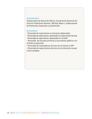 46 R U TA PA R A L A I M P L E M E N TAC I Ó N D E L M O D E LO E D U C AT I VO
responsables:
Subsecretaría de Educación Básica, Coordinación Nacional del
Servicio Profesional Docente, Oﬁcialía Mayor y Subsecretaría
de Planeación, Evaluación y Coordinación
indicadores:
· Porcentaje de supervisores en funciones diplomados
· Porcentaje de supervisores capacitados en observación de aula
· Porcentaje de supervisores capacitados en el SisAT
· Porcentaje de escuelas primarias y secundarias públicas con
el SisAT en operación
· Porcentaje de supervisiones de zona con al menos un ATP
· Porcentaje de supervisiones de zona con la estructura ocupa-
cional completa
 