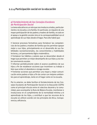 47
a) Fortalecimiento de los Consejos Escolares
de Participación Social
La tarea educativa es un reto que nos involucra a todos, particular-
mente a la escuela y a la familia. En particular, se requiere de una
mayor participación de los padres y madres de familia, no solo en
el apoyo a la gestión escolar sino en la corresponsabilidad con el
aprendizaje de sus hĳos desde el hogar. Para ello habrá que:
-
cias de los padres y madres de familia que les permitan apoyar
mejor a sus hĳos, principalmente en el desarrollo de sus ha-
bilidades socioemocionales, los conocimientos y habilidades
lectoras, y el pensamiento lógico matemático.
hogar que permiten un mejor desempeño de sus hĳos y una me-
jor convivencia escolar.
hĳos a ﬁn de establecer acciones que incentiven su trabajo o
bien que eviten el abandono o rezago escolar.
-
cación entre padres e hĳos a ﬁn de contar con mejores ambien-
tes para el aprendizaje, tanto en el hogar como en la escuela.
Por lo anterior, se debe facilitar el fortalecimiento de los Con-
sejos Escolares de Participación Social en la Educación (CEPS)
como el principal vínculo entre el colectivo docente y la comu-
nidad, para acompañar la Ruta de Mejora Escolar, monitorear e
involucrarse en el cumplimiento de la normalidad mínima y el
aprendizaje de los hĳos, y contribuir a que los recursos de la
escuela se utilicen acorde con los principios de ética, transpa-
rencia y eﬁciencia.
2.2.4 Participación social en la educación
 