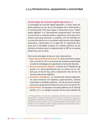 50 R U TA PA R A L A I M P L E M E N TAC I Ó N D E L M O D E LO E D U C AT I VO
a) Estrategia de inclusión digital @prende 2.0
La estrategia de inclusión digital @prende 2.0 tiene como ob-
jetivo potenciar el uso de las Tecnologías de la Información y
la Comunicación (TIC) para lograr el desarrollo de las “habili-
dades digitales” y el “pensamiento computacional”, de mane-
ra transversal a cualquier grado y asignatura, tanto para estu-
diantes como para docentes. Lo anterior, a ﬁn de contribuir en
su inserción efectiva en la sociedad multicultural y plurilingüe,
productiva y democrática en el siglo XXI. Es importante des-
tacar que la estrategia recupera las mejores prácticas de las
distintas iniciativas que ha implementado la SEP en la materia
desde hace casi 20 años.
Esta nueva estrategia se basa en seis componentes:
1.DesarrolloprofesionaldocenteenTIC. Busca fomentar la adop-
ción y uso de las TIC en el proceso de enseñanza-aprendizaje
a través de estrategias de capacitación y formación docente.
2. Recursos educativos digitales. A través de la “Plataforma @
prende 2.0” (www.aprende.edu.mx), se cuenta con un mó-
dulo que, el día de hoy, pone a disposición más de dos mil
recursos educativos digitales.
3. Iniciativas estratégicas. La Coordinación General @prende.
mx suma esfuerzos con empresas, organizaciones, cámaras
industriales y entidades públicas, a ﬁn de promover eventos,
concursos y proyectos de impacto social con el uso de las TIC.
4. Equipamiento. Se equipará a escuelas públicas con el “Aula @
prende 2.0”4
y se otorgará asesoría técnica para habilitar los
4 El “Aula @prende 2.0” consta de 20 dispositivos electrónicos para el uso de todo el
estudiantado, un dispositivo electrónico para el docente, una estación de carga para el
resguardo de los dispositivos electrónicos, y un servidor de contenidos que permita a los
estudiantes y docentes acceder a recursos educativos digitales, aprovechando la conec-
tividad en el aula. Asimismo, se dará un equipo de cómputo para la dirección escolar, a
ﬁn contribuir con las labores administrativas.
2.2.5 Infraestructura, equipamiento y conectividad
 