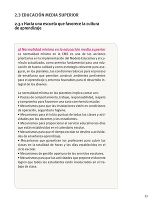 53
2.3 EDUCACIÓN MEDIA SUPERIOR
2.3.1 Hacia una escuela que favorece la cultura
de aprendizaje
a) Normalidad mínima en la educación media superior
La normalidad mínima en la EMS es una de las acciones
prioritarias en la implementación del Modelo Educativo y el cu-
rrículo actualizado, como premisa fundamental para una edu-
cación de buena calidad y como estrategia relevante para ase-
gurar, en los planteles, las condiciones básicas para el proceso
de enseñanza que permitan construir ambientes pertinentes
para el aprendizaje y entornos favorables para el desarrollo in-
tegral de los jóvenes.
La normalidad mínima en los planteles implica contar con:
y compromiso para favorecer una sana convivencia escolar.
de operación, seguridad e higiene.
-
vidades por los docentes y los estudiantes.
que están establecidos en el calendario escolar.
-
des de enseñanza-aprendizaje.
clases en la totalidad de horas y los días establecidos en el
ciclo escolar.
logren que todos los estudiantes estén involucrados en el tra-
bajo de clase.
 