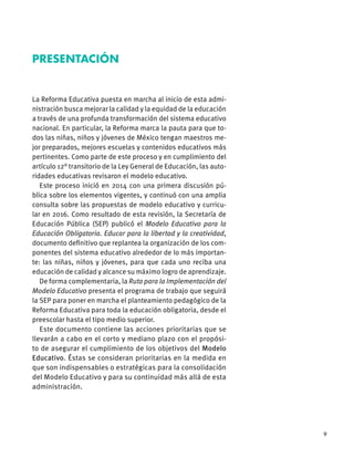 9
La Reforma Educativa puesta en marcha al inicio de esta admi-
nistración busca mejorar la calidad y la equidad de la educación
a través de una profunda transformación del sistema educativo
nacional. En particular, la Reforma marca la pauta para que to-
dos las niñas, niños y jóvenes de México tengan maestros me-
jor preparados, mejores escuelas y contenidos educativos más
pertinentes. Como parte de este proceso y en cumplimiento del
artículo 12° transitorio de la Ley General de Educación, las auto-
ridades educativas revisaron el modelo educativo.
Este proceso inició en 2014 con una primera discusión pú-
blica sobre los elementos vigentes, y continuó con una amplia
consulta sobre las propuestas de modelo educativo y curricu-
lar en 2016. Como resultado de esta revisión, la Secretaría de
Educación Pública (SEP) publicó el Modelo Educativo para la
Educación Obligatoria. Educar para la libertad y la creatividad,
documento deﬁnitivo que replantea la organización de los com-
ponentes del sistema educativo alrededor de lo más importan-
te: las niñas, niños y jóvenes, para que cada uno reciba una
educación de calidad y alcance su máximo logro de aprendizaje.
De forma complementaria, la Ruta para la Implementación del
Modelo Educativo presenta el programa de trabajo que seguirá
la SEP para poner en marcha el planteamiento pedagógico de la
Reforma Educativa para toda la educación obligatoria, desde el
preescolar hasta el tipo medio superior.
Este documento contiene las acciones prioritarias que se
llevarán a cabo en el corto y mediano plazo con el propósi-
to de asegurar el cumplimiento de los objetivos del Modelo
Educativo. Éstas se consideran prioritarias en la medida en
que son indispensables o estratégicas para la consolidación
del Modelo Educativo y para su continuidad más allá de esta
administración.
PRESENTACIÓN
 