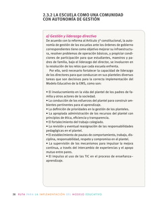58 R U TA PA R A L A I M P L E M E N TAC I Ó N D E L M O D E LO E D U C AT I VO
a) Gestión y liderazgo directivo
De acuerdo con la reforma al Artículo 3° constitucional, la auto-
nomía de gestión de las escuelas ante los órdenes de gobierno
correspondientes tiene como objetivo mejorar su infraestructu-
ra, resolver problemas de operación básicos, y propiciar condi-
ciones de participación para que estudiantes, maestros y pa-
dres de familia, bajo el liderazgo del director, se involucren en
la resolución de los retos que cada escuela enfrenta.
Por ello, será necesario fortalecer la capacidad de liderazgo
de los directores para que conduzcan en sus planteles diversas
tareas que son decisivas para la correcta implementación del
Modelo Educativo de la EMS, como son:
-
milia y otros actores de la sociedad.
-
bientes pertinentes para el aprendizaje.
principios de ética, eﬁciencia y transparencia.
pedagógicas en el plantel.
-
ciplina, responsabilidad, respeto y compromiso en el plantel.
continua, a través del intercambio de experiencias y el apoyo
mutuo entre pares.
El impulso al uso de las TIC en el proceso de enseñanza–
aprendizaje.
2.3.2 LA ESCUELA COMO UNA COMUNIDAD
CON AUTONOMÍA DE GESTIÓN
 