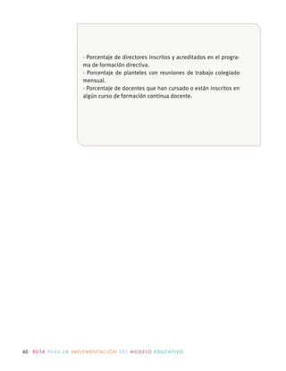 60 R U TA PA R A L A I M P L E M E N TAC I Ó N D E L M O D E LO E D U C AT I VO
· Porcentaje de directores inscritos y acreditados en el progra-
ma de formación directiva.
· Porcentaje de planteles con reuniones de trabajo colegiado
mensual.
· Porcentaje de docentes que han cursado o están inscritos en
algún curso de formación continua docente.
 