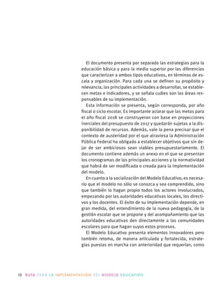 10 R U TA PA R A L A I M P L E M E N TAC I Ó N D E L M O D E LO E D U C AT I VO
El documento presenta por separado las estrategias para la
educación básica y para la media superior por las diferencias
que caracterizan a ambos tipos educativos, en términos de es-
cala y organización. Para cada una se deﬁnen su propósito y
relevancia, las principales actividades a desarrollar, se estable-
cen metas e indicadores, y se señala cuáles son las áreas res-
ponsables de su implementación.
Esta información se presenta, según corresponda, por año
ﬁscal o ciclo escolar. Es importante aclarar que las metas para
el año ﬁscal 2018 se construyeron con base en proyecciones
inerciales del presupuesto de 2017 y quedarán sujetas a la dis-
ponibilidad de recursos. Además, vale la pena precisar que el
contexto de austeridad por el que atraviesa la Administración
Pública Federal ha obligado a establecer objetivos que sin de-
jar de ser ambiciosos sean viables presupuestariamente. El
documento contiene además un anexo en el que se presentan
los cronogramas de las principales acciones y la normatividad
que habrá de ser modiﬁcada o creada para la implementación
del modelo.
En cuanto a la socialización del Modelo Educativo, es necesa-
rio que el modelo no sólo se conozca y sea comprendido, sino
que también lo hagan propio todos los actores involucrados,
empezando por las autoridades educativas locales, los directi-
vos y los docentes. El éxito de su implementación depende, en
gran medida, del entendimiento de la nueva pedagogía, de la
gestión escolar que se propone y del acompañamiento que las
autoridades educativas den directamente a las comunidades
escolares para que hagan suyos estos procesos.
El Modelo Educativo presenta elementos innovadores pero
también retoma, de manera articulada y fortalecida, estrate-
gias puestas en marcha con anterioridad que requerían, como
 