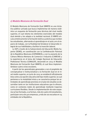 67
c) Modelo Mexicano de Formación Dual
El Modelo Mexicano de Formación Dual (MMFD) es una inicia-
tiva público–privada que busca implementar de manera sisté-
mica un esquema de formación para técnicos del nivel medio
superior, el cual retoma los elementos esenciales del modelo
-
los estudiantes, alternando el aprendizaje en el aula y en el es-
pacio de trabajo, con la ﬁnalidad de fortalecer el desarrollo in-
tegral de sus habilidades y facilitar la inserción laboral.
La SEP a través de la Subsecretaría de Educación Media Su-
perior (SEMS), en coordinación con la Confederación Patronal
de la República Mexicana (COPARMEX), y con la asesoría de la
la experiencia en el tema del Colegio Nacional de Educación
Profesional Técnica (CONALEP), desarrolló en 2013 el Modelo
Mexicano de Formación Dual (MMFD), el cual lleva implemen-
A partir de los aprendizajes generados y con el propósito de
conceptualizar e institucionalizar a la formación dual en el ni-
vel medio superior, en junio de 2015 se estableció oﬁcialmente
ésta como una opción educativa del tipo medio superior, la cual
pertenece a la modalidad mixta y se caracteriza porque las ac-
tividades de aprendizaje previstas en el plan de estudios se de-
sarrollan tanto en las instituciones educativas que lo ofrecen,
como en contextos reales de aprendizaje mediante trayectos
curriculares ﬂexibles. Desde la implementación de este esque-
entidades de la República.
 