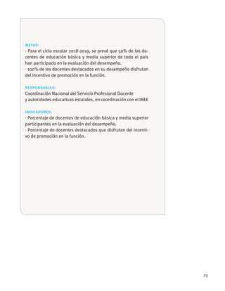 73
metas:
· Para el ciclo escolar 2018-2019, se prevé que 50% de los do-
han participado en la evaluación del desempeño.
· 100% de los docentes destacados en su desempeño disfrutan
del incentivo de promoción en la función.
responsables:
Coordinación Nacional del Servicio Profesional Docente
indicadores:
participantes en la evaluación del desempeño.
· Porcentaje de docentes destacados que disfrutan del incenti-
vo de promoción en la función.
 