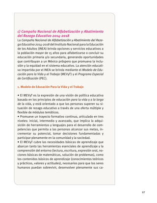 97
c) Campaña Nacional de Alfabetización y Abatimiento
del Rezago Educativo 2014-2018
La Campaña Nacional de Alfabetización y Abatimiento del Reza-
go Educativo 2014-2018 del Instituto Nacional para la Educación
de los Adultos (INEA) brinda opciones y servicios educativos a
la población mayor de 15 años para alfabetizarse o concluir su
educación primaria y/o secundaria, generando oportunidades
que contribuyan a un México próspero que promueva la inclu-
sión y la equidad en el sistema educativo. La atención educati-
va impartida por el INEA se brinda mediante el Modelo de Edu-
cación para la Vida y el Trabajo (MEVyT) y el Programa Especial
de Certiﬁcación (PEC).
1. Modelo de Educación Para la Vida y el Trabajo
basada en los principios de educación para la vida y a lo largo
de la vida, y está orientado a que las personas superen su si-
tuación de rezago educativo a través de una oferta múltiple y
ﬂexible de módulos temáticos.
niveles: inicial, intermedio y avanzado, que implica la adqui-
sición de herramientas y lenguajes para el desarrollo de com-
petencias que permita a las personas alcanzar sus metas, in-
crementar su potencial, tomar decisiones fundamentadas y
participar plenamente en la comunidad y la sociedad.
abarcan tanto las herramientas esenciales de aprendizaje y la
comprensión del entorno (lectura, escritura, expresión oral, no-
ciones básicas de matemáticas, solución de problemas), como
los contenidos básicos de aprendizaje (conocimientos teóricos
y prácticos, valores y actitudes), necesarios para que los seres
humanos puedan sobrevivir, desenvolver plenamente sus ca-
 
