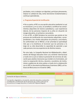 98 R U TA PA R A L A I M P L E M E N TAC I Ó N D E L M O D E LO E D U C AT I VO
pacidades, vivir y trabajar con dignidad, participar plenamente,
mejorar la calidad de vida, tomar decisiones fundamentadas y
continuar aprendiendo.
2. Programa Especial de Certiﬁcación
se reconocen y, en su caso, se acreditan y certiﬁcan los conoci-
mientos adquiridos de manera autodidacta, o por experiencia
laboral, de las personas mayores de 15 años en situación de
rezago educativo, en primaria o secundaria.
procesos de certiﬁcación de conocimientos adquiridos, corres-
pondientes a los niveles educativos de primaria y secundaria,
de conformidad con el MEVyT, al dar prioridad al aprendizaje
más que a la enseñanza al reconocer que las personas a lo
largo de su vida desarrollan la capacidad de aprender y que
cada persona vive esa experiencia de distinta manera.
Por otro lado, la Campaña Nacional de Alfabetización y Abati-
miento del Rezago Educativo tiene una vertiente internacional
a través de la cual se realiza la prestación de servicios de edu-
como la cooperación técnica, docente y económica de institu-
-
tituto de Mexicanos en el Exterior (IME).
PRINCIPALES ACTIVIDADES FECHA
Formación de Figuras Solidarias.
2017 y 2018Inscripción, diagnóstico, vinculación, atención educativa, evaluación,
acreditación y certiﬁcación de las personas de 15 años y más que se
 