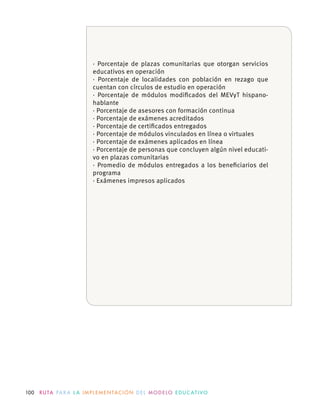 100 R U TA PA R A L A I M P L E M E N TAC I Ó N D E L M O D E LO E D U C AT I VO
· Porcentaje de plazas comunitarias que otorgan servicios
educativos en operación
· Porcentaje de localidades con población en rezago que
· Porcentaje de módulos modiﬁcados del MEVyT hispano-
hablante
· Porcentaje de asesores con formación continua
· Porcentaje de exámenes acreditados
· Porcentaje de certiﬁcados entregados
· Porcentaje de personas que concluyen algún nivel educati-
vo en plazas comunitarias
· Promedio de módulos entregados a los beneﬁciarios del
programa
· Exámenes impresos aplicados
 