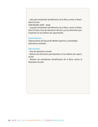 102 R U TA PA R A L A I M P L E M E N TAC I Ó N D E L M O D E LO E D U C AT I VO
· 266,798 estudiantes beneﬁciarios de la Beca contra el Aban-
dono Escolar.
Ciclo Escolar 2018 – 2019:
· 279,638 estudiantes beneﬁciarios de la Beca contra el Aban-
dono Escolar, tasa de abandono del 9% y 9,000 directores par-
ticipantes en los talleres de capacitación.
responsables:
educativas estatales
indicadores:
· Tasa de abandono escolar
· Número de directores participantes en los talleres de capaci-
tación
· Número de estudiantes beneﬁciarios de la Beca contra el
Abandono Escolar
 