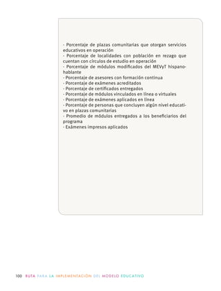 100 R U TA PA R A L A I M P L E M E N TAC I Ó N D E L M O D E LO E D U C AT I VO
· Porcentaje de plazas comunitarias que otorgan servicios
educativos en operación
· Porcentaje de localidades con población en rezago que
· Porcentaje de módulos modiﬁcados del MEVyT hispano-
hablante
· Porcentaje de asesores con formación continua
· Porcentaje de exámenes acreditados
· Porcentaje de certiﬁcados entregados
· Porcentaje de personas que concluyen algún nivel educati-
vo en plazas comunitarias
· Promedio de módulos entregados a los beneﬁciarios del
programa
· Exámenes impresos aplicados
 