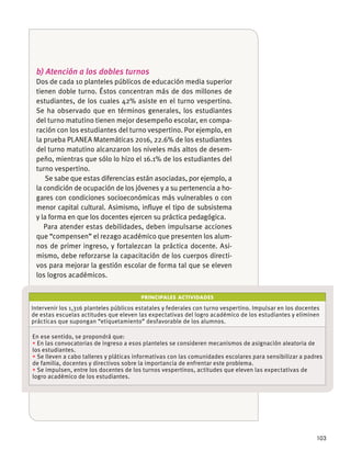 103
PRINCIPALES ACTIVIDADES
Intervenir los 1,316 planteles públicos estatales y federales con turno vespertino. Impulsar en los docentes
de estas escuelas actitudes que eleven las expectativas del logro académico de los estudiantes y eliminen
prácticas que supongan “etiquetamiento” desfavorable de los alumnos.
En ese sentido, se propondrá que:
En las convocatorias de ingreso a esos planteles se consideren mecanismos de asignación aleatoria de
los estudiantes.
Se lleven a cabo talleres y pláticas informativas con las comunidades escolares para sensibilizar a padres
de familia, docentes y directivos sobre la importancia de enfrentar este problema.
Se impulsen, entre los docentes de los turnos vespertinos, actitudes que eleven las expectativas de
logro académico de los estudiantes.
b) Atención a los dobles turnos
Dos de cada 10 planteles públicos de educación media superior
tienen doble turno. Éstos concentran más de dos millones de
estudiantes, de los cuales 42% asiste en el turno vespertino.
Se ha observado que en términos generales, los estudiantes
del turno matutino tienen mejor desempeño escolar, en compa-
ración con los estudiantes del turno vespertino. Por ejemplo, en
la prueba PLANEA Matemáticas 2016, 22.6% de los estudiantes
del turno matutino alcanzaron los niveles más altos de desem-
peño, mientras que sólo lo hizo el 16.1% de los estudiantes del
turno vespertino.
Se sabe que estas diferencias están asociadas, por ejemplo, a
la condición de ocupación de los jóvenes y a su pertenencia a ho-
gares con condiciones socioeconómicas más vulnerables o con
menor capital cultural. Asimismo, inﬂuye el tipo de subsistema
y la forma en que los docentes ejercen su práctica pedagógica.
Para atender estas debilidades, deben impulsarse acciones
que “compensen” el rezago académico que presenten los alum-
nos de primer ingreso, y fortalezcan la práctica docente. Asi-
mismo, debe reforzarse la capacitación de los cuerpos directi-
vos para mejorar la gestión escolar de forma tal que se eleven
los logros académicos.
 