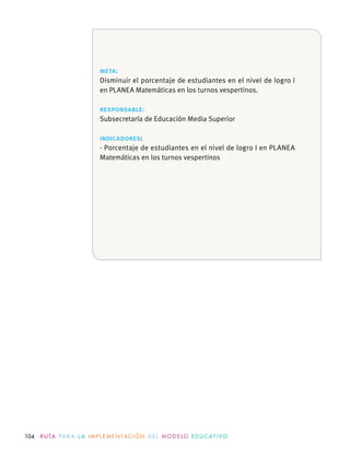 104 R U TA PA R A L A I M P L E M E N TAC I Ó N D E L M O D E LO E D U C AT I VO
meta:
Disminuir el porcentaje de estudiantes en el nivel de logro I
en PLANEA Matemáticas en los turnos vespertinos.
responsable:
indicadores:
· Porcentaje de estudiantes en el nivel de logro I en PLANEA
Matemáticas en los turnos vespertinos
 