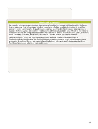 107
PRINCIPALES ACTIVIDADES
Para que las intervenciones antes descritas tengan efectividad, es imprescindible difundirlas de forma
interna y externa. En el primer caso, habrá de capacitarse: a) al personal administrativo de servicios
reinserción escolar. En el segundo caso deberá hacerse uso de medios de comunicación (radio, televisión,
Las intervenciones deben dar prioridad a las mujeres (en especial a las que tienen hĳos); se
fundamentarán en principios de discriminación positiva; se concentrarán en los municipios con mayor
proporción de mujeres jóvenes que no estudian ni trabajan; y orientarán su oferta de capacitación en
función de la demanda laboral de mujeres jóvenes.
 