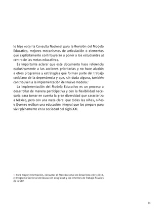 11
lo hizo notar la Consulta Nacional para la Revisión del Modelo
Educativo, mejores mecanismos de articulación o elementos
que explícitamente contribuyeran a poner a los estudiantes al
centro de las metas educativas.
Es importante aclarar que este documento hace referencia
exclusivamente a las acciones prioritarias y no hace alusión
a otros programas y estrategias que forman parte del trabajo
cotidiano de la dependencia y que, sin duda alguna, también
contribuyen a la implementación del nuevo modelo.1
La implementación del Modelo Educativo es un proceso a
desarrollar de manera participativa y con la ﬂexibilidad nece-
saria para tomar en cuenta la gran diversidad que caracteriza
a México, pero con una meta clara: que todas las niñas, niños
y jóvenes reciban una educación integral que los prepare para
vivir plenamente en la sociedad del siglo XXI.
1 Para mayor información, consultar el Plan Nacional de Desarrollo 2013-2018,
el Programa Sectorial de Educación 2013-2018 y los Informes de Trabajo Anuales
de la SEP.
 