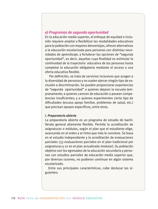110 R U TA PA R A L A I M P L E M E N TAC I Ó N D E L M O D E LO E D U C AT I VO
e) Programas de segunda oportunidad
En la educación media superior, el enfoque de equidad e inclu-
sión requiere ampliar y ﬂexibilizar las modalidades educativas
para la población con mayores desventajas, ofrecer alternativas
a la educación escolarizada para personas con distintas nece-
sidades de aprendizaje, y fortalecer las opciones de “segunda
oportunidad”, es decir, aquellas cuya ﬁnalidad es estimular la
continuidad de la trayectoria educativa de las personas hasta
completar la educación obligatoria mediante el acceso a una
oferta educativa ﬂexible.
Por deﬁnición, se trata de servicios inclusivos que acogen a
la diversidad de personas y no suelen ejercer ningún tipo de ex-
clusión o discriminación. Se pueden proporcionar experiencias
de “segunda oportunidad” a quienes dejaron la escuela tem-
pranamente; a quienes carecen de educación o poseen compe-
tencias insuﬁcientes; y a quienes experimenten cierto tipo de
diﬁcultades (escaso apoyo familiar, problemas de salud, etc.)
i. Preparatoria abierta
La preparatoria abierta es un programa de estudio de bachi-
llerato general altamente ﬂexible. Permite la acreditación de
asignaturas o módulos, según el plan que el estudiante elige,
avanzando en el orden y al ritmo que más le conviene. Se basa
en el estudio independiente y la acreditación de evaluaciones
parciales (33 evaluaciones parciales en el plan tradicional por
asignaturas y 22 en el plan actualizado modular). Su población
objetivo son los egresados de la educación secundaria y perso-
nas con estudios parciales de educación media superior que,
por diversas razones, no pudieron continuar en algún sistema
escolarizado.
-
guientes:
 