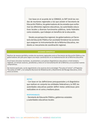 116 R U TA PA R A L A I M P L E M E N TAC I Ó N D E L M O D E LO E D U C AT I VO
ACCIONES ESPECÍFICAS
Realizar de manera periódica rondas de reuniones regionales entre el Secretario de Educación Pública y los
gobernadores del país para lograr una mejor coordinación en la implementación de la Reforma Educativa.
En el marco de estas reuniones, se presentan y actualizan diagnósticos educativos a nivel estatal y
regional, se revisan avances, pendientes y retos en la instrumentación de la Reforma y se acuerdan nuevos
compromisos.
De manera particular, se da seguimiento a los avances de la estrategia “Escuela al Centro”, el Programa
“Escuelas al CIEN”, y la Campaña Nacional de Alfabetización y Abatimiento del Rezago Educativo, entre
otras acciones.
metas
· Con base en las deﬁniciones presupuestales y el diagnóstico
que realizan en conjunto las entidades federativas y la SEP, las
autoridades educativas podrán deﬁnir metas ambiciosas pero
realizables en el corto y mediano plazo.
responsables:
· Secretaría de Educación Pública, gobiernos estatales
y autoridades educativas locales
Con base en el acuerdo de la CONAGO, la SEP inició las ron-
das de reuniones regionales a las que asisten el Secretario de
Educación Pública, los gobernadores de los estados que confor-
man las diferentes regiones educativas, las autoridades educa-
tivas locales y diversos funcionarios públicos, tanto federales
como estatales, que trabajan en beneﬁcio de la educación.
Desde una perspectiva regional, los gobernadores y el Secre-
tario de Educación Pública han acordado fortalecer las acciones
que aseguren la instrumentación de la Reforma Educativa, me-
diante un mecanismo de coordinación regional.
 