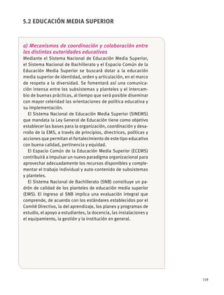 119
a) Mecanismos de coordinación y colaboración entre
las distintas autoridades educativas
Mediante el Sistema Nacional de Educación Media Superior,
el Sistema Nacional de Bachillerato y el Espacio Común de la
Educación Media Superior se buscará dotar a la educación
media superior de identidad, orden y articulación, en el marco
de respeto a la diversidad. Se fomentará así una comunica-
ción intensa entre los subsistemas y planteles y el intercam-
bio de buenas prácticas, al tiempo que será posible diseminar
con mayor celeridad las orientaciones de política educativa y
su implementación.
El Sistema Nacional de Educación Media Superior (SINEMS)
que mandata la Ley General de Educación tiene como objetivo
establecer las bases para la organización, coordinación y desa-
rrollo de la EMS, a través de principios, directrices, políticas y
acciones que permitan el fortalecimiento de este tipo educativo
con buena calidad, pertinencia y equidad.
El Espacio Común de la Educación Media Superior (ECEMS)
contribuirá a impulsar un nuevo paradigma organizacional para
aprovechar adecuadamente los recursos disponibles y comple-
mentar el trabajo individual y auto-contenido de subsistemas
y planteles.
El Sistema Nacional de Bachillerato (SNB) constituye un pa-
drón de calidad de los planteles de educación media superior
(EMS). El ingreso al SNB implica una evaluación integral que
comprende, de acuerdo con los estándares establecidos por el
Comité Directivo, la del aprendizaje, los planes y programas de
estudio, el apoyo a estudiantes, la docencia, las instalaciones y
el equipamiento, la gestión y la institución en general.
5.2 EDUCACIÓN MEDIA SUPERIOR
 