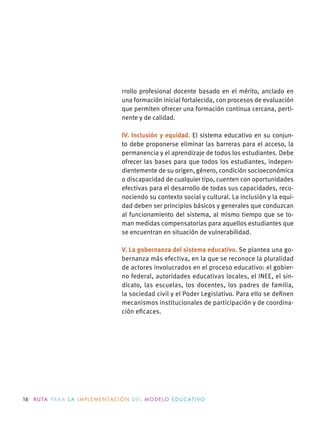 16 R U TA PA R A L A I M P L E M E N TAC I Ó N D E L M O D E LO E D U C AT I VO
rrollo profesional docente basado en el mérito, anclado en
una formación inicial fortalecida, con procesos de evaluación
que permiten ofrecer una formación continua cercana, perti-
nente y de calidad.
IV. Inclusión y equidad. El sistema educativo en su conjun-
to debe proponerse eliminar las barreras para el acceso, la
permanencia y el aprendizaje de todos los estudiantes. Debe
ofrecer las bases para que todos los estudiantes, indepen-
dientemente de su origen, género, condición socioeconómica
o discapacidad de cualquier tipo, cuenten con oportunidades
efectivas para el desarrollo de todas sus capacidades, reco-
nociendo su contexto social y cultural. La inclusión y la equi-
dad deben ser principios básicos y generales que conduzcan
al funcionamiento del sistema, al mismo tiempo que se to-
man medidas compensatorias para aquellos estudiantes que
se encuentran en situación de vulnerabilidad.
V. La gobernanza del sistema educativo. Se plantea una go-
bernanza más efectiva, en la que se reconoce la pluralidad
de actores involucrados en el proceso educativo: el gobier-
no federal, autoridades educativas locales, el INEE, el sin-
dicato, las escuelas, los docentes, los padres de familia,
la sociedad civil y el Poder Legislativo. Para ello se deﬁnen
mecanismos institucionales de participación y de coordina-
ción eﬁcaces.
 