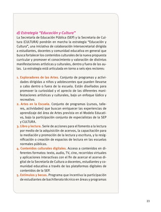 23
d) Estrategia “Educación y Cultura”
La Secretaría de Educación Pública (SEP) y la Secretaria de Cul-
tura (CULTURA) pondrán en marcha la estrategia “Educación y
Cultura”, una iniciativa de colaboración intersecretarial dirigida
a estudiantes, docentes y comunidad educativa en general que
busca fortalecer los contenidos culturales de la nueva propuesta
curricular y promover el conocimiento y valoración de distintas
manifestaciones artísticas y culturales, dentro y fuera de las au-
las. La estrategia está articulada en torno a seis ejes rectores:
1. Exploradores de las Artes. Conjunto de programas y activi-
dades dirigidas a niños y adolescentes que pueden llevarse
a cabo dentro o fuera de la escuela. Están diseñados para
promover la curiosidad y el aprecio de las diferentes mani-
festaciones artísticas y culturales, bajo un enfoque lúdico y
recreativo.
2. Artes en la Escuela. Conjunto de programas (cursos, talle-
res, actividades) que buscan enriquecer las experiencias de
aprendizaje del área de Artes prevista en el Modelo Educati-
vo, bajo la participación conjunta de especialistas de la SEP
y CULTURA.
3. Libro y lectura. Serie de acciones para el fomento a la lectura
por medio de la adquisición de acervos, la capacitación para
la mediación y promoción de la lectura y escritura, y la resig-
niﬁcación o creación de espacios de lectura en las escuelas
normales públicas.
4. Contenidos culturales digitales. Acceso a contenidos en di-
ferentes formatos: texto, audio, TV, cine, recorridos virtuales
y aplicaciones interactivas con el ﬁn de acercar el acervo di-
gital de la Secretaría de Cultura a docentes, estudiantes y co-
munidad educativa a través de las plataformas digitales de
contenidos de la SEP.
5. Estímulos y becas. Programa que incentiva la participación
de estudiantes de bachillerato técnico en áreas y programas
 