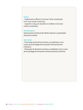 28 R U TA PA R A L A I M P L E M E N TAC I Ó N D E L M O D E LO E D U C AT I VO
metas:
· Implementar el Marco Curricular Común actualizado
en el ciclo escolar 2018-2019.
· Capacitar a 184,000 docentes en el Marco Curricular
Común actualizado.
responsables:
Subsecretaría de Educación Media Superior y autoridades
educativas locales
indicador:
· Porcentaje de docentes inscritos y acreditados en los
cursos de la Estrategia de Formación Continua Docente
y Directiva
· Porcentaje de directores inscritos y acreditados en los cursos
de la Estrategia de Formación Continua Docente y Directiva
 