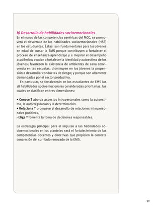 29
b) Desarrollo de habilidades socioemocionales
En el marco de las competencias genéricas del MCC, se promo-
verá el desarrollo de las habilidades socioemocionales (HSE)
en los estudiantes. Éstas son fundamentales para los jóvenes
en edad de cursar la EMS porque contribuyen a fortalecer el
proceso de enseñanza-aprendizaje y a mejorar el desempeño
académico; ayudan a fortalecer la identidad y autoestima de los
jóvenes; favorecen la existencia de ambientes de sana convi-
vencia en las escuelas; disminuyen en los jóvenes la propen-
sión a desarrollar conductas de riesgo; y porque son altamente
demandadas por el sector productivo.
En particular, se fortalecerán en los estudiantes de EMS las
18 habilidades socioemocionales consideradas prioritarias, las
cuales se clasiﬁcan en tres dimensiones:
aborda aspectos intrapersonales como la autoesti-
ma, la autorregulación y la determinación.
promueve el desarrollo de relaciones interperso-
nales positivas.
· Elige T fomenta la toma de decisiones responsables.
La estrategia principal para el impulso a las habilidades so-
cioemocionales en los planteles será el fortalecimiento de las
competencias docentes y directivas que propicien la correcta
concreción del currículo renovado de la EMS.
 