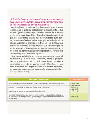 31
c) Fortalecimiento de mecanismos e instrumentos
para la evaluación de los aprendizajes y el desarrollo
de las competencias en los estudiantes
La evaluación es un factor de impulso esencial para la trans-
formación de la práctica pedagógica y el seguimiento de los
aprendizajes durante la trayectoria educativa de los estudian-
tes. Los procesos sistemáticos de evaluación deben propiciar
que los estudiantes tengan más oportunidades para pen-
sar, evaluar o reﬂexionar sobre su propio aprendizaje, inclu-
so para expresar su proceso cognitivo. En este sentido, una
evaluación innovadora debe propiciar que se identiﬁque en
los estudiantes el desarrollo de argumentos, explicaciones e
hipótesis, así como investigación de problemas, elevando la
demanda cognitiva y la metacognición.
Una tarea prioritaria es generar congruencia entre el
aprendizaje y su evaluación. Asimismo, desde la perspec-
tiva de la gestión escolar, el currículo de la EMS impulsará
estrategias innovadoras que permitirán identiﬁcar lo que
debe mejorarse para lograr que los estudiantes aprendan,
los docentes fortalezcan su desempeño y los planteles fun-
cionen correctamente.
PRINCIPALES ACTIVIDADES CICLO ESCOLAR
Desarrollar y difundir materiales y guías de apoyo para docentes y directivos. Actividades
permanentes
2016-2017
2017-2018
2018-2019
Ampliar y consolidar la capacitación docente y directiva.
Impulsar y fortalecer el trabajo colegiado docente.
Construir instrumentos que apoyen a los docentes a diagnosticar el avance
en el nivel de las competencias genéricas y disciplinares básicas de manera
sistemática.
2016-2017
 