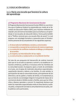 35
a) Programa Nacional de Convivencia Escolar
El Programa Nacional de Convivencia Escolar (PNCE) es una inicia-
tiva que el Gobierno Federal ha emprendido por medio de la Se-
cretaría de Educación Pública (SEP), para impulsar ambientes de
relación y de convivencia favorables para la enseñanza y el apren-
dizaje en las escuelas de educación básica. Forma parte también
de la “Política nacional para una escuela libre de acoso”, la cual
propone una estrategia formativa y preventiva para el fortaleci-
miento personal de los estudiantes en los siguientes aspectos:
1. El desarrollo de habilidades sociales y emocionales
2. La expresión y manejo de las emociones de manera respetuosa
3. La resolución de conﬂictos mediante el diálogo y la búsqueda
de acuerdos
4. El respeto y la internalización de las reglas
5. La comunicación y colaboración en el ambiente familiar
Se trata de una propuesta de intervención de carácter vivencial
para que en la escuela se aprenda a convivir y se establezcan re-
laciones armónicas, pacíﬁcas e inclusivas entre los miembros de
la comunidad escolar. El programa opera a través de actividades
en el aula, con el apoyo de materiales educativos especializados,
capacitación docente y talleres a las familias. En este sentido, la
participación de toda la comunidad escolar, principalmente de los
directivos y de los padres y madres de familia, es fundamental ya
que se trata de una estrategia integral e incluyente de mejora de la
convivencia desde el ámbito escolar y familiar, para que las niñas,
niños y jóvenes aprendan a convivir. Es importante destacar que
todos los materiales especializados están en línea (textos y audio-
visuales), a disposición de toda la comunidad de las escuelas, tan-
to públicas como particulares.
2.2 EDUCACIÓN BÁSICA
2.2.1 Hacia una escuela que favorece la cultura
del aprendizaje
 