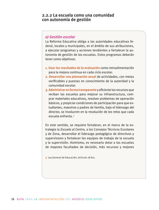 38 R U TA PA R A L A I M P L E M E N TAC I Ó N D E L M O D E LO E D U C AT I VO
a) Gestión escolar
La Reforma Educativa obliga a las autoridades educativas fe-
deral, locales y municipales, en el ámbito de sus atribuciones,
a ejecutar programas y acciones tendientes a fortalecer la au-
tonomía de gestión de las escuelas. Estos programas deberán
tener como objetivos:
1. Usar los resultados de la evaluación como retroalimentación
para la mejora continua en cada ciclo escolar.
2. Desarrollar una planeación anual de actividades, con metas
veriﬁcables y puestas en conocimiento de la autoridad y la
comunidad escolar.
3. Administrar en forma transparente y eﬁciente los recursos que
reciban las escuelas para mejorar su infraestructura,  com-
prar materiales educativos, resolver problemas de operación
básicos, y propiciar condiciones de participación para que es-
tudiantes, maestros y padres de familia, bajo el liderazgo del
director, se involucren en la resolución de los retos que cada
escuela enfrenta.3
En este sentido, se requiere fortalecer, en el marco de la es-
trategia la Escuela al Centro, a los Consejos Técnicos Escolares
y de Zona, desarrollar el liderazgo pedagógico de directivos y
supervisores y fortalecer los equipos de trabajo de la escuela
y la supervisión. Asimismo, es necesario dotar a las escuelas
de mayores facultades de decisión, más recursos y mejores
3 Ley General de Educación, Artículo 28 bis.
2.2.2 La escuela como una comunidad
con autonomía de gestión
 