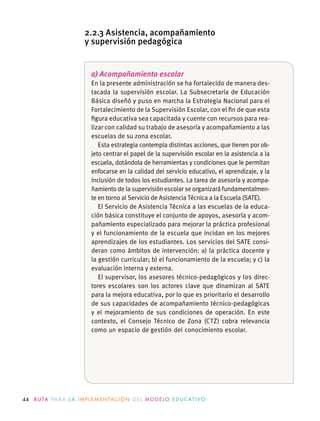 44 R U TA PA R A L A I M P L E M E N TAC I Ó N D E L M O D E LO E D U C AT I VO
a) Acompañamiento escolar
En la presente administración se ha fortalecido de manera des-
tacada la supervisión escolar. La Subsecretaría de Educación
Básica diseñó y puso en marcha la Estrategia Nacional para el
Fortalecimiento de la Supervisión Escolar, con el ﬁn de que esta
ﬁgura educativa sea capacitada y cuente con recursos para rea-
lizar con calidad su trabajo de asesoría y acompañamiento a las
escuelas de su zona escolar.
Esta estrategia contempla distintas acciones, que tienen por ob-
jeto centrar el papel de la supervisión escolar en la asistencia a la
escuela, dotándola de herramientas y condiciones que le permitan
enfocarse en la calidad del servicio educativo, el aprendizaje, y la
inclusión de todos los estudiantes. La tarea de asesoría y acompa-
ñamiento de la supervisión escolar se organizará fundamentalmen-
te en torno al Servicio de Asistencia Técnica a la Escuela (SATE).
El Servicio de Asistencia Técnica a las escuelas de la educa-
ción básica constituye el conjunto de apoyos, asesoría y acom-
pañamiento especializado para mejorar la práctica profesional
y el funcionamiento de la escuela que incidan en los mejores
aprendizajes de los estudiantes. Los servicios del SATE consi-
deran como ámbitos de intervención: a) la práctica docente y
la gestión curricular; b) el funcionamiento de la escuela; y c) la
evaluación interna y externa.
El supervisor, los asesores técnico-pedagógicos y los direc-
tores escolares son los actores clave que dinamizan al SATE
para la mejora educativa, por lo que es prioritario el desarrollo
de sus capacidades de acompañamiento técnico-pedagógicas
y el mejoramiento de sus condiciones de operación. En este
contexto, el Consejo Técnico de Zona (CTZ) cobra relevancia
como un espacio de gestión del conocimiento escolar.
2.2.3 Asistencia, acompañamiento
y supervisión pedagógica
 