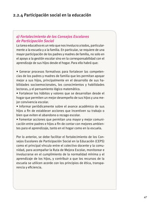 47
a) Fortalecimiento de los Consejos Escolares
de Participación Social
La tarea educativa es un reto que nos involucra a todos, particular-
mente a la escuela y a la familia. En particular, se requiere de una
mayor participación de los padres y madres de familia, no solo en
el apoyo a la gestión escolar sino en la corresponsabilidad con el
aprendizaje de sus hĳos desde el hogar. Para ello habrá que:
-
cias de los padres y madres de familia que les permitan apoyar
mejor a sus hĳos, principalmente en el desarrollo de sus ha-
bilidades socioemocionales, los conocimientos y habilidades
lectoras, y el pensamiento lógico matemático.
hogar que permiten un mejor desempeño de sus hĳos y una me-
jor convivencia escolar.
hĳos a ﬁn de establecer acciones que incentiven su trabajo o
bien que eviten el abandono o rezago escolar.
-
cación entre padres e hĳos a ﬁn de contar con mejores ambien-
tes para el aprendizaje, tanto en el hogar como en la escuela.
Por lo anterior, se debe facilitar el fortalecimiento de los Con-
sejos Escolares de Participación Social en la Educación (CEPS)
como el principal vínculo entre el colectivo docente y la comu-
nidad, para acompañar la Ruta de Mejora Escolar, monitorear e
involucrarse en el cumplimiento de la normalidad mínima y el
aprendizaje de los hĳos, y contribuir a que los recursos de la
escuela se utilicen acorde con los principios de ética, transpa-
rencia y eﬁciencia.
2.2.4 Participación social en la educación
 