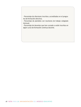 60 R U TA PA R A L A I M P L E M E N TAC I Ó N D E L M O D E LO E D U C AT I VO
· Porcentaje de directores inscritos y acreditados en el progra-
ma de formación directiva.
· Porcentaje de planteles con reuniones de trabajo colegiado
mensual.
· Porcentaje de docentes que han cursado o están inscritos en
algún curso de formación continua docente.
 