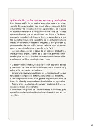 65
b) Vinculación con los sectores sociales y productivos
Para la concreción de un modelo educativo basado en el de-
sarrollo de competencias y que prioriza la permanencia de los
estudiantes y la centralidad de sus aprendizajes, se requiere
el abordaje transversal e integrado de una serie de factores
que contribuyen a que los estudiantes perciban a la EMS como
una parte importante de todo su trayecto educativo, y a que
los planteles impulsen la trayectoria de los estudiantes hacia
metas profesionales y laborales mayores, a que prioricen su
permanencia y la conclusión exitosa del este nivel educativo,
como la esencia del quehacer escolar en la EMS.
Acercar a las escuelas el apoyo de los sectores productivos,
instituciones y organizaciones de la sociedad, permite aumen-
tar el capital social y cultural de los miembros de la comunidad
escolar para habilitar estrategias tales como:
y desarrollo personal de los estudiantes con la información y
orientación pertinente y actualizada.
fortalezca el componente de formación profesional de la EMS.
inserción laboral y aumentar la empleabilidad de los egresados.
-
rias educativas y profesionales.
que refuercen la visualización de alternativas de trayectos con
sus hĳos.
 