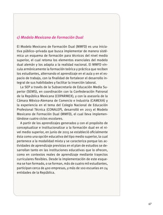 67
c) Modelo Mexicano de Formación Dual
El Modelo Mexicano de Formación Dual (MMFD) es una inicia-
tiva público–privada que busca implementar de manera sisté-
mica un esquema de formación para técnicos del nivel medio
superior, el cual retoma los elementos esenciales del modelo
-
los estudiantes, alternando el aprendizaje en el aula y en el es-
pacio de trabajo, con la ﬁnalidad de fortalecer el desarrollo in-
tegral de sus habilidades y facilitar la inserción laboral.
La SEP a través de la Subsecretaría de Educación Media Su-
perior (SEMS), en coordinación con la Confederación Patronal
de la República Mexicana (COPARMEX), y con la asesoría de la
la experiencia en el tema del Colegio Nacional de Educación
Profesional Técnica (CONALEP), desarrolló en 2013 el Modelo
Mexicano de Formación Dual (MMFD), el cual lleva implemen-
A partir de los aprendizajes generados y con el propósito de
conceptualizar e institucionalizar a la formación dual en el ni-
vel medio superior, en junio de 2015 se estableció oﬁcialmente
ésta como una opción educativa del tipo medio superior, la cual
pertenece a la modalidad mixta y se caracteriza porque las ac-
tividades de aprendizaje previstas en el plan de estudios se de-
sarrollan tanto en las instituciones educativas que lo ofrecen,
como en contextos reales de aprendizaje mediante trayectos
curriculares ﬂexibles. Desde la implementación de este esque-
entidades de la República.
 