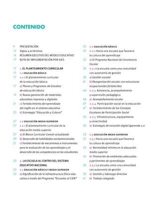 9 PRESENTACIÓN
12 Siglas y acrónimos
14 RESUMEN EJECUTIVO DEL MODELO EDUCATIVO
17 RUTA DE IMPLEMENTACIÓN POR EJES
17 1. EL PLANTEAMIENTO CURRICULAR
17 1.1 educación básica
17 1.1.1 El planteamiento curricular
de la educación básica
17 a) Planes y Programas de Estudios
de educación básica
19 b) Nueva generación de materiales
educativos impresos y digitales
21 c) Fortalecimiento del aprendizaje
del inglés en el sistema educativo
23 d) Estrategia “Educación y Cultura”
27 1.2 educación media superior
27 1.2.1 El planteamiento curricular de la
educación media superior
27 a) El Marco Curricular Común actualizado
29 b) Desarrollo de habilidades socioemocionales
31 c) Fortalecimiento de mecanismos e instrumentos
para la evaluación de los aprendizajes y el
desarrollo de las competencias en los estudiantes
33 2. LA ESCUELA AL CENTRO DEL SISTEMA
EDUCATIVO NACIONAL
33 2.1 educación básica y media superior
33 a) Digniﬁcación de la infraestructura física edu-
cativa a través del Programa “Escuelas al CIEN”
35 2.2 educación básica
35 2.2.1 Hacia una escuela que favorece
la cultura del aprendizaje
35 a) El Programa Nacional de Convivencia
Escolar
38 2.2.2 La escuela como una comunidad
con autonomía de gestión
38 a) Gestión escolar
41 b) Reorganización escolar con estructuras
ocupacionales fortalecidas
44 2.2.3 Asistencia, acompañamiento
y supervisión pedagógica
44 a) Acompañamiento escolar
47 2.2.4 Participación social en la educación
47 a) Fortalecimiento de los Consejos
Escolares de Participación Social
50 2.2.5 Infraestructura, equipamiento
y conectividad
50 a) Estrategia de inclusión digital @prende 2.0
53 2.3 educación media superior
53 2.3.1 Hacia una escuela que favorece
la cultura de aprendizaje
53 a) Normalidad mínima en la educación
media superior
56 b) Promoción de ambientes adecuados
y pertinentes de aprendizajes
58 2.3.2 La escuela como una comunidad
con autonomía de gestión
58 a) Gestión y liderazgo directivo
61 b) Trabajo colegiado
CONTENIDO
 