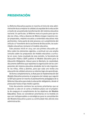 9
La Reforma Educativa puesta en marcha al inicio de esta admi-
nistración busca mejorar la calidad y la equidad de la educación
a través de una profunda transformación del sistema educativo
nacional. En particular, la Reforma marca la pauta para que to-
dos las niñas, niños y jóvenes de México tengan maestros me-
jor preparados, mejores escuelas y contenidos educativos más
pertinentes. Como parte de este proceso y en cumplimiento del
artículo 12° transitorio de la Ley General de Educación, las auto-
ridades educativas revisaron el modelo educativo.
Este proceso inició en 2014 con una primera discusión pú-
blica sobre los elementos vigentes, y continuó con una amplia
consulta sobre las propuestas de modelo educativo y curricu-
lar en 2016. Como resultado de esta revisión, la Secretaría de
Educación Pública (SEP) publicó el Modelo Educativo para la
Educación Obligatoria. Educar para la libertad y la creatividad,
documento deﬁnitivo que replantea la organización de los com-
ponentes del sistema educativo alrededor de lo más importan-
te: las niñas, niños y jóvenes, para que cada uno reciba una
educación de calidad y alcance su máximo logro de aprendizaje.
De forma complementaria, la Ruta para la Implementación del
Modelo Educativo presenta el programa de trabajo que seguirá
la SEP para poner en marcha el planteamiento pedagógico de la
Reforma Educativa para toda la educación obligatoria, desde el
preescolar hasta el tipo medio superior.
Este documento contiene las acciones prioritarias que se
llevarán a cabo en el corto y mediano plazo con el propósi-
to de asegurar el cumplimiento de los objetivos del Modelo
Educativo. Éstas se consideran prioritarias en la medida en
que son indispensables o estratégicas para la consolidación
del Modelo Educativo y para su continuidad más allá de esta
administración.
PRESENTACIÓN
 